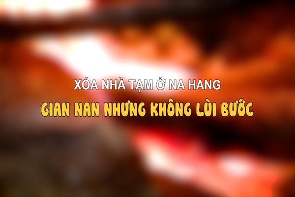 XÓA NHÀ TẠM Ở NA HANG: GIAN NAN NHƯNG KHÔNG LÙI BƯỚC