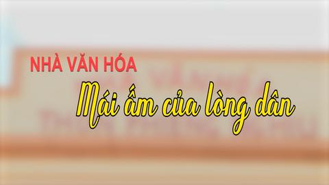 NHÀ VĂN HÓA MÁI ẤM CỦA LÒNG DÂN